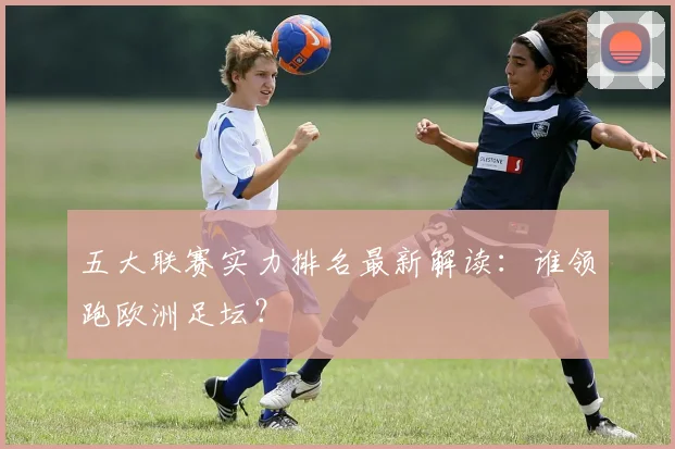 五大联赛实力排名最新解读:谁领跑欧洲足坛?