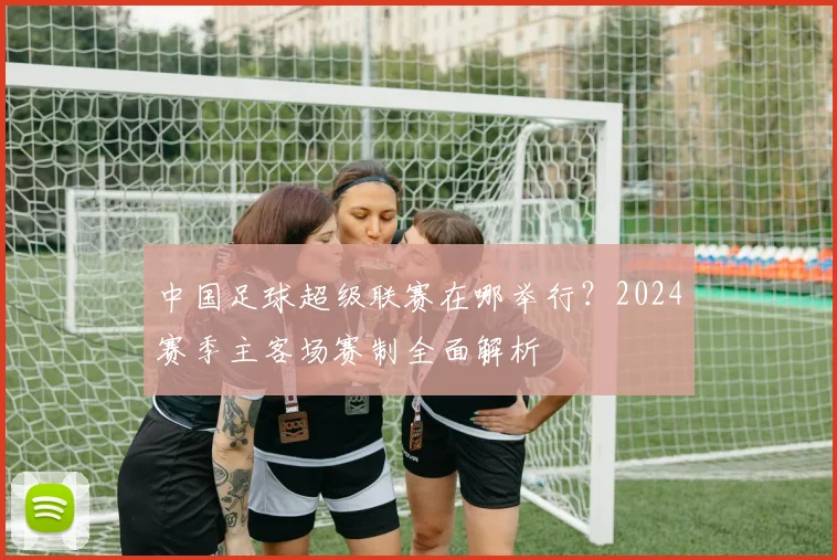 中国足球超级联赛在哪举行?2024赛季主客场赛制全面解析