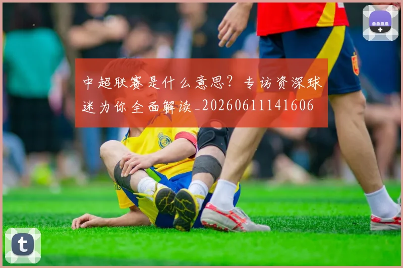 中超联赛是什么意思？专访资深球迷为你全面解读_20260611141606