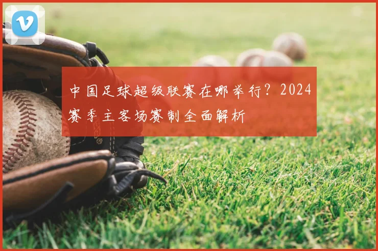 中国足球超级联赛在哪举行?2024赛季主客场赛制全面解析