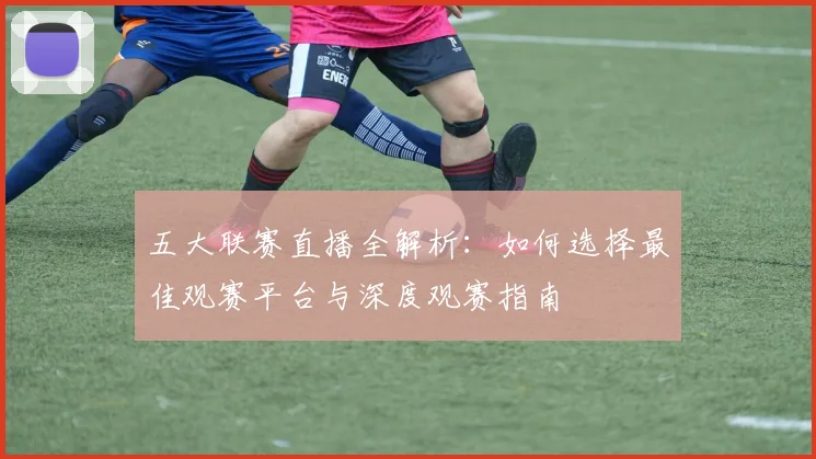五大联赛直播全解析：如何选择最佳观赛平台与深度观赛指南