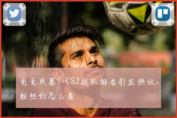 电竞风暴!CS2战队排名引发热议,粉丝们怎么看